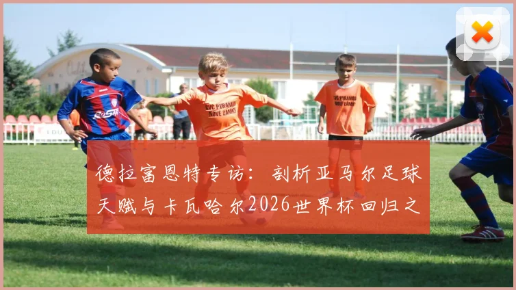 德拉富恩特专访：剖析亚马尔足球天赋与卡瓦哈尔2026世界杯回归之路，西班牙队前景几何？