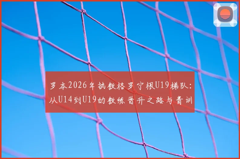 罗本2026年执教格罗宁根U19梯队：从U14到U19的教练晋升之路与青训规划