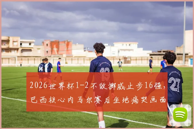 2026世界杯1-2不敌挪威止步16强，巴西核心内马尔赛后坐地痛哭画面全记录与分析