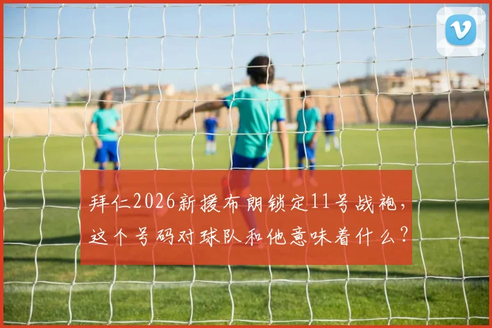 拜仁2026新援布朗锁定11号战袍，这个号码对球队和他意味着什么？