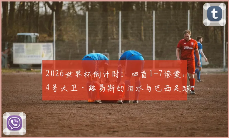2026世界杯倒计时：回首1-7惨案，4号大卫·路易斯的泪水与巴西足球的伤痕