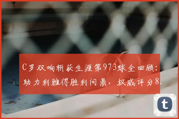 C罗双响斩获生涯第973球全回顾：助力利雅得胜利问鼎，权威评分8.9分背后数据详解