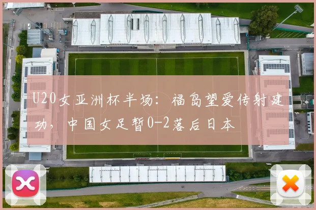 U20女亚洲杯半场:福岛望爱传射建功,中国女足暂0-2落后日本