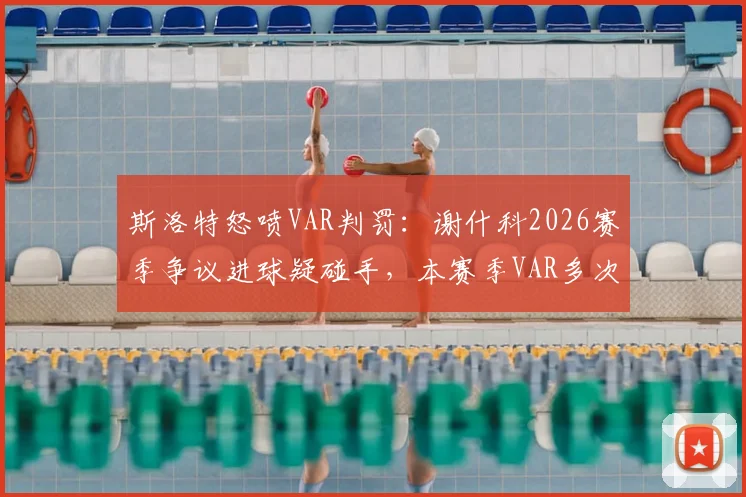 斯洛特怒喷VAR判罚：谢什科2026赛季争议进球疑碰手，本赛季VAR多次对我们不利