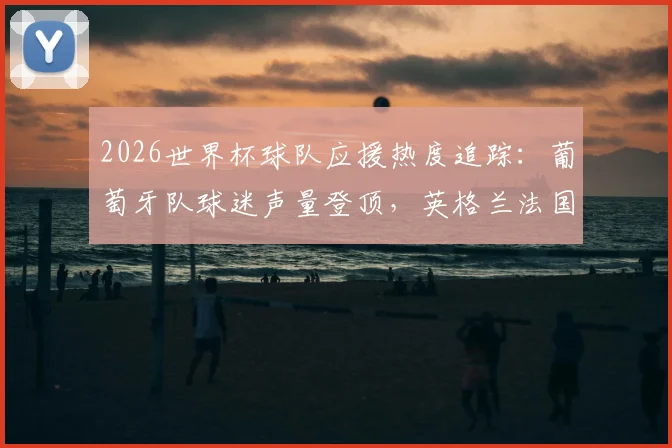 2026世界杯球队应援热度追踪：葡萄牙队球迷声量登顶，英格兰法国等豪强如何迎头赶上？