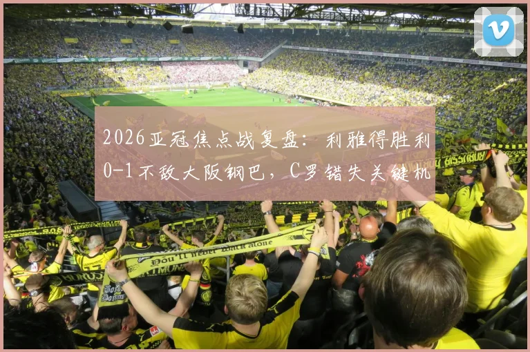 2026亚冠焦点战复盘：利雅得胜利0-1不敌大阪钢巴，C罗错失关键机会，胡梅特一锤定音致胜