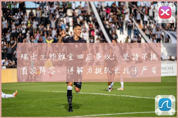 瑞士主帅雅金回应争议：坚持不换首发阵容，详解力挺队长扎卡严苛言论背后原因与球队2026战术考量