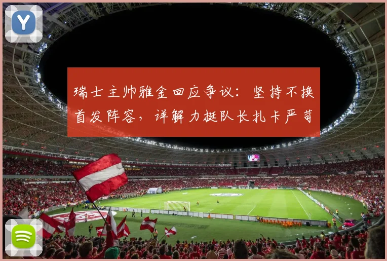 瑞士主帅雅金回应争议:坚持不换首发阵容,详解力挺队长扎卡严苛言论背后原因与球队2026战术考量