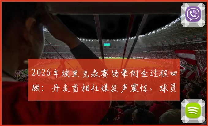 2026年埃里克森赛场晕倒全过程回顾：丹麦首相社媒发声震惊，球员当前恢复现状与未来职业生涯分析