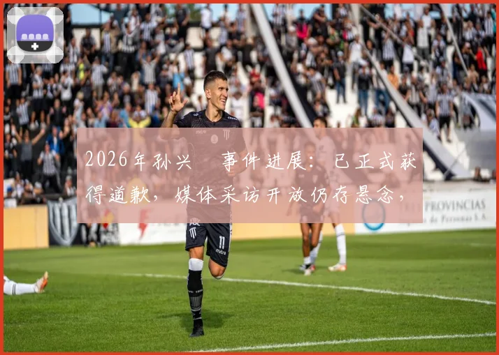 2026年孙兴慜事件进展：已正式获得道歉，媒体采访开放仍存悬念，韩媒深度跟进