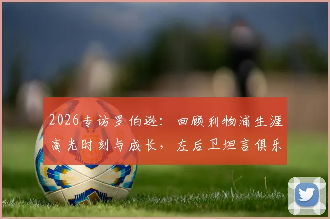 2026专访罗伯逊:回顾利物浦生涯高光时刻与成长,左后卫坦言俱乐部塑造今日之我,解读为何红军意味着一切