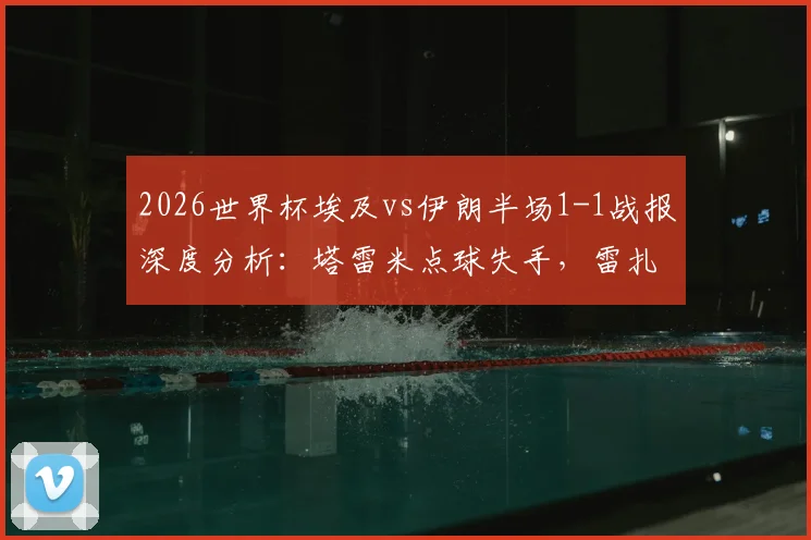 2026世界杯埃及vs伊朗半场1-1战报深度分析:塔雷米点球失手,雷扎伊安关键进球救主,附比赛亮点视频解读
