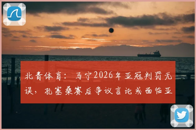 北青体育：马宁2026年亚冠判罚无误，孔塞桑赛后争议言论或面临亚足联追加处罚