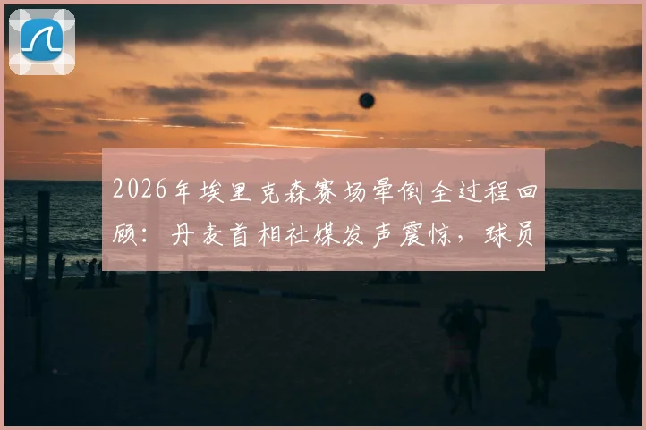 2026年埃里克森赛场晕倒全过程回顾:丹麦首相社媒发声震惊,球员当前恢复现状与未来职业生涯分析