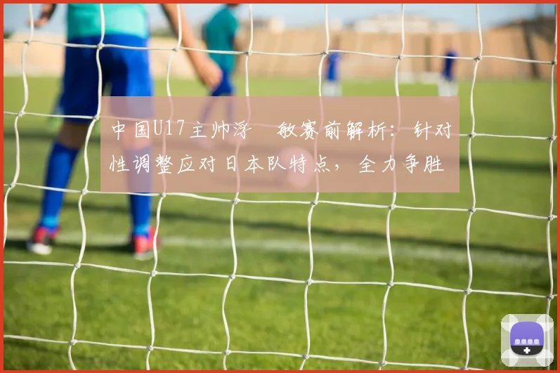 中国U17主帅浮嶋敏赛前解析：针对性调整应对日本队特点，全力争胜目标明确