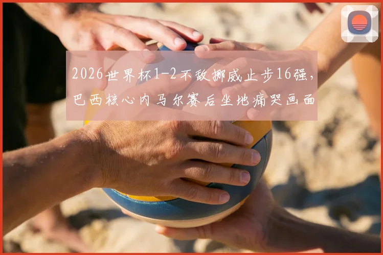 2026世界杯1-2不敌挪威止步16强，巴西核心内马尔赛后坐地痛哭画面全记录与分析