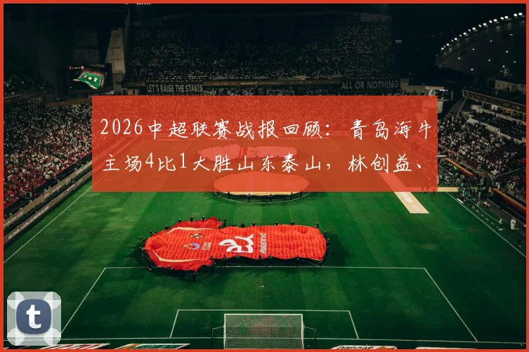 2026中超联赛战报回顾：青岛海牛主场4比1大胜山东泰山，林创益、埃朱马、金永浩破门精彩瞬间集锦