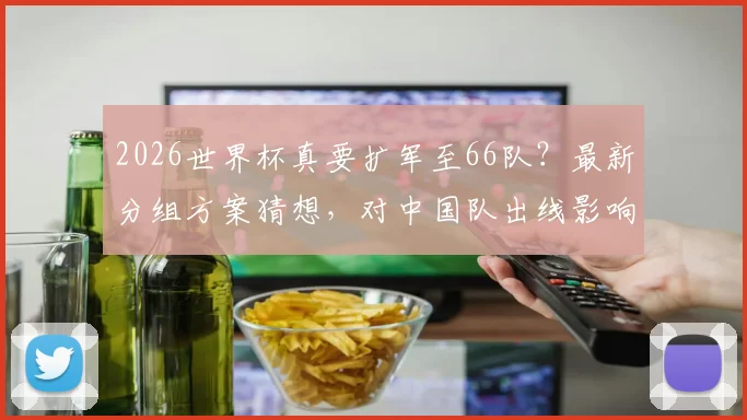 2026世界杯真要扩军至66队？最新分组方案猜想，对中国队出线影响几何
