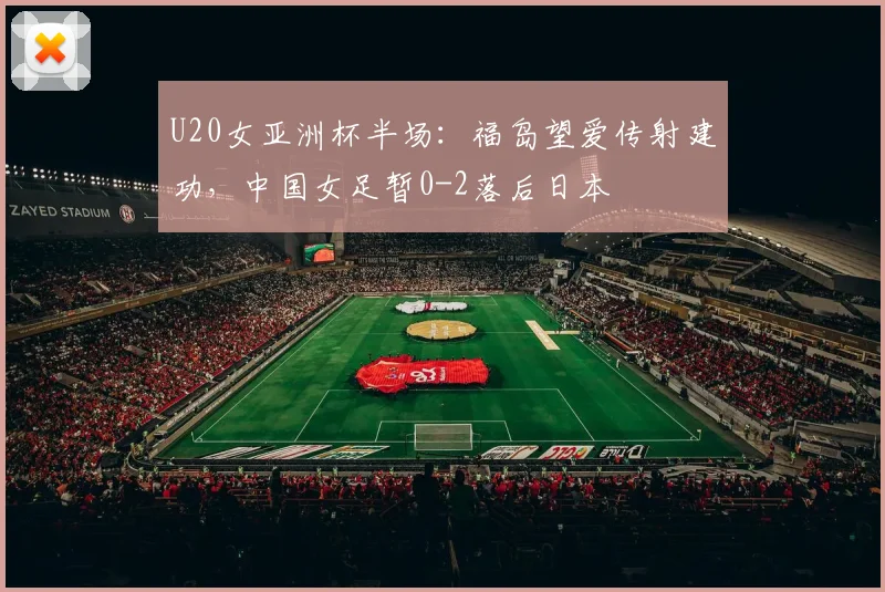 U20女亚洲杯半场：福岛望爱传射建功，中国女足暂0-2落后日本