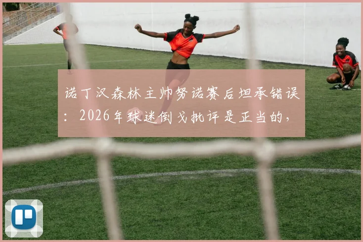 诺丁汉森林主帅努诺赛后坦承错误：2026年球迷倒戈批评是正当的，球队表现令人痛心