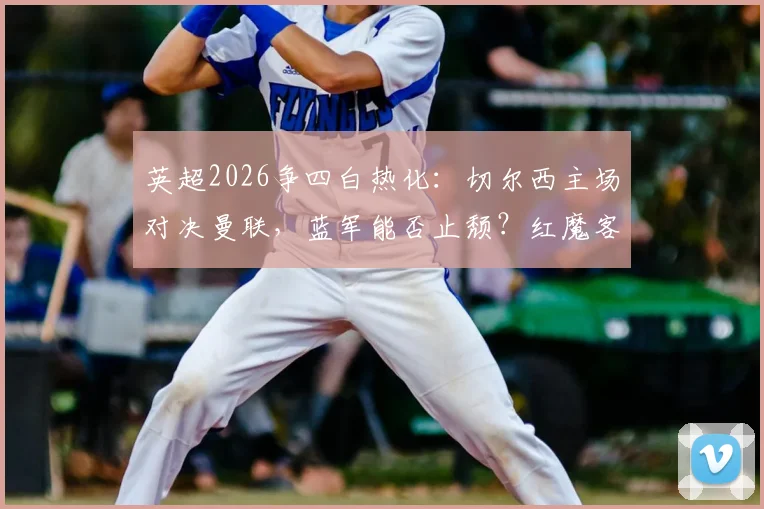 英超2026争四白热化：切尔西主场对决曼联，蓝军能否止颓？红魔客场破咒关键战解析