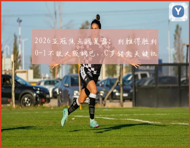 2026亚冠焦点战复盘:利雅得胜利0-1不敌大阪钢巴,C罗错失关键机会,胡梅特一锤定音致胜