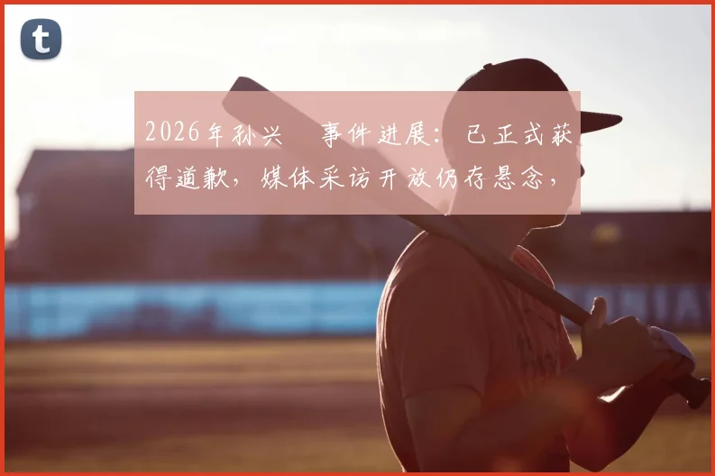 2026年孙兴慜事件进展：已正式获得道歉，媒体采访开放仍存悬念，韩媒深度跟进