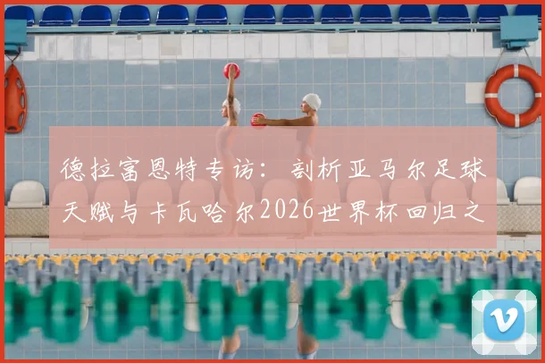 德拉富恩特专访：剖析亚马尔足球天赋与卡瓦哈尔2026世界杯回归之路，西班牙队前景几何？