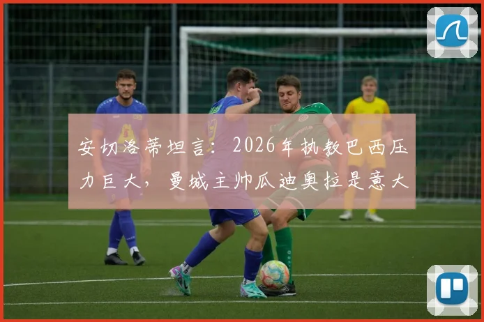 安切洛蒂坦言:2026年执教巴西压力巨大,曼城主帅瓜迪奥拉是意大利队理想人选