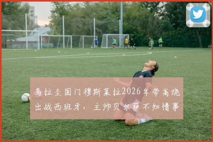乌拉圭国门穆斯莱拉2026年带高烧出战西班牙，主帅贝尔萨不知情事件详情与影响分析