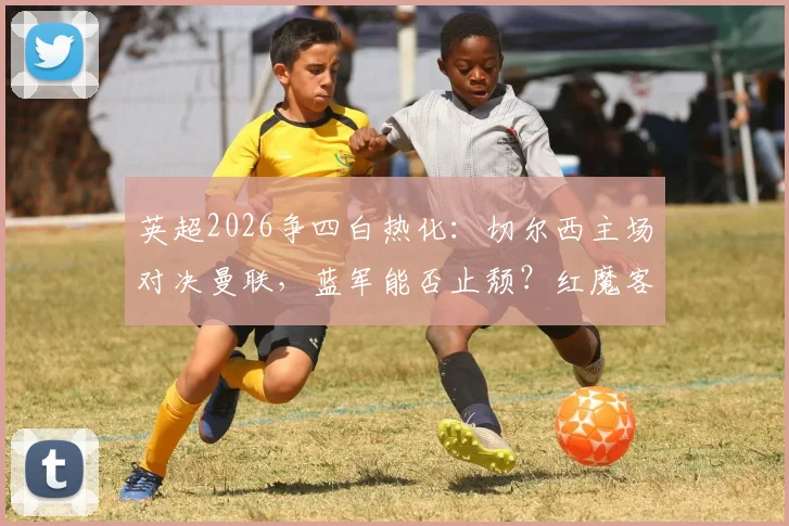 英超2026争四白热化：切尔西主场对决曼联，蓝军能否止颓？红魔客场破咒关键战解析