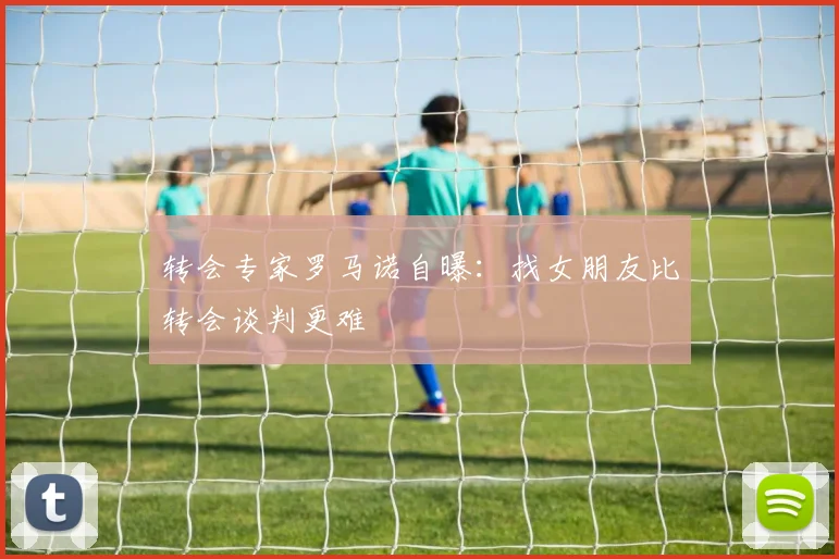 转会专家罗马诺自曝：找女朋友比转会谈判更难