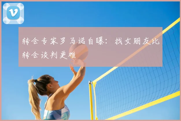 转会专家罗马诺自曝:找女朋友比转会谈判更难