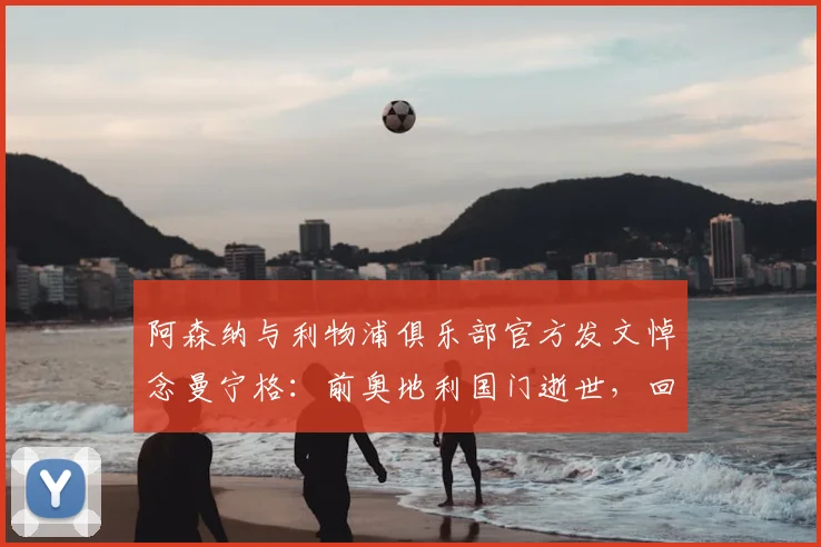 阿森纳与利物浦俱乐部官方发文悼念曼宁格：前奥地利国门逝世，回顾他在两家豪门的职业生涯与成就