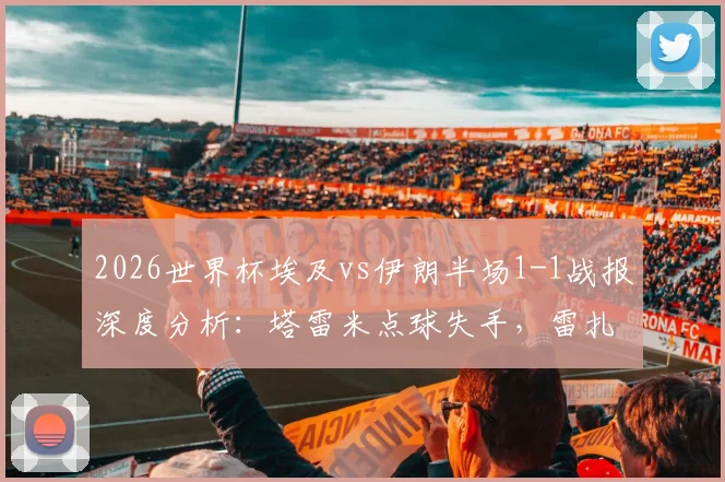2026世界杯埃及vs伊朗半场1-1战报深度分析：塔雷米点球失手，雷扎伊安关键进球救主，附比赛亮点视频解读