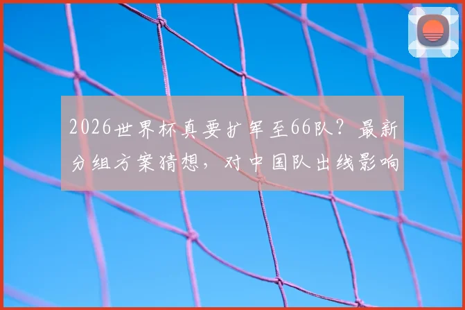 2026世界杯真要扩军至66队？最新分组方案猜想，对中国队出线影响几何