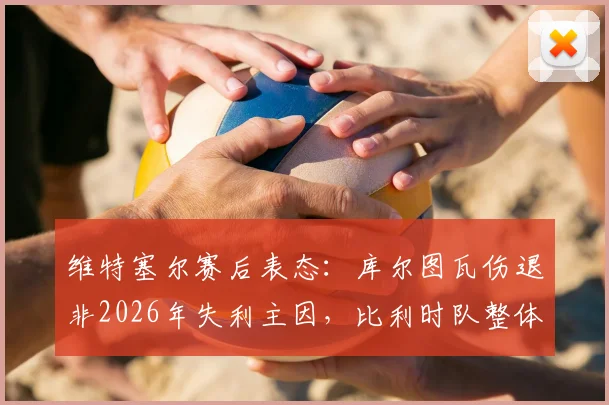 维特塞尔赛后表态：库尔图瓦伤退非2026年失利主因，比利时队整体表现值得尊重