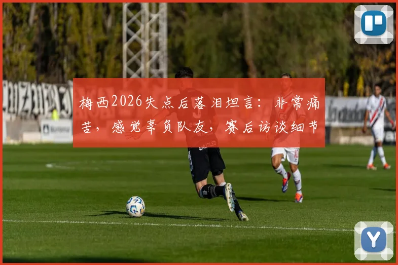 梅西2026失点后落泪坦言：非常痛苦，感觉辜负队友，赛后访谈细节与深度解析