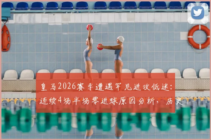 皇马2026赛季遭遇罕见进攻低迷：连续4场半场零进球原因分析，历史数据对比与未来赛程展望