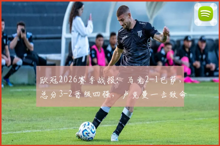 欧冠2026赛季战报：马竞2-1巴萨，总分3-2晋级四强，卢克曼一击致命全程回顾