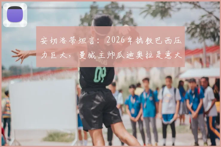 安切洛蒂坦言:2026年执教巴西压力巨大,曼城主帅瓜迪奥拉是意大利队理想人选