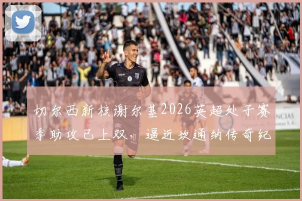 切尔西新核谢尔基2026英超处子赛季助攻已上双，逼近坎通纳传奇纪录，深度解析其助攻数据与比赛表现