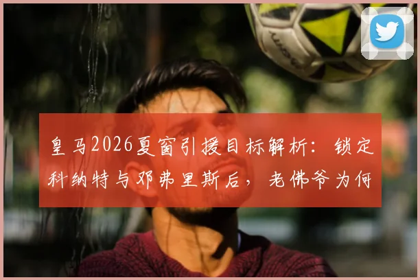 皇马2026夏窗引援目标解析：锁定科纳特与邓弗里斯后，老佛爷为何又将目光投向格瓦迪奥尔？