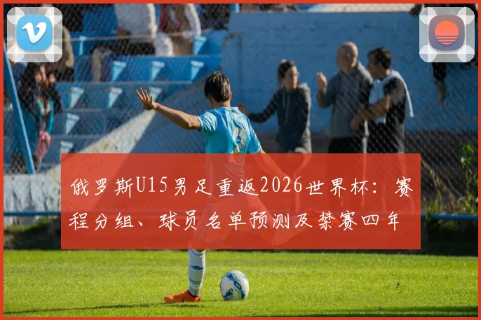 俄罗斯U15男足重返2026世界杯：赛程分组、球员名单预测及禁赛四年后青训现状深度解析
