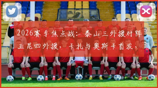 2026赛季焦点战:泰山三外援对阵玉昆四外援,卡扎与奥斯卡首发,克雷桑为何坐上替补席?