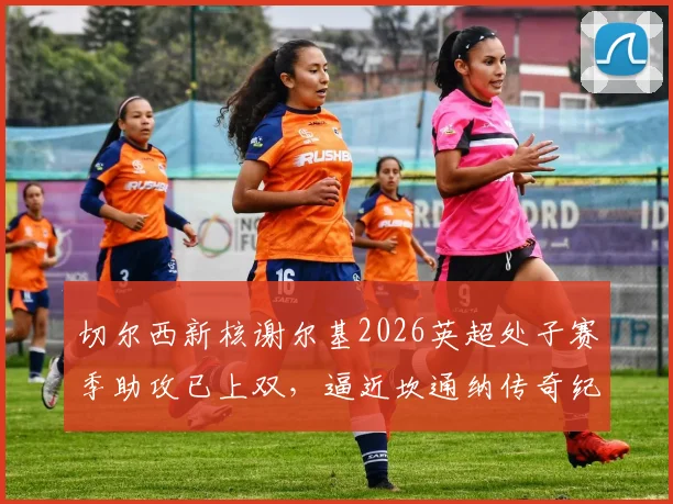 切尔西新核谢尔基2026英超处子赛季助攻已上双,逼近坎通纳传奇纪录,深度解析其助攻数据与比赛表现