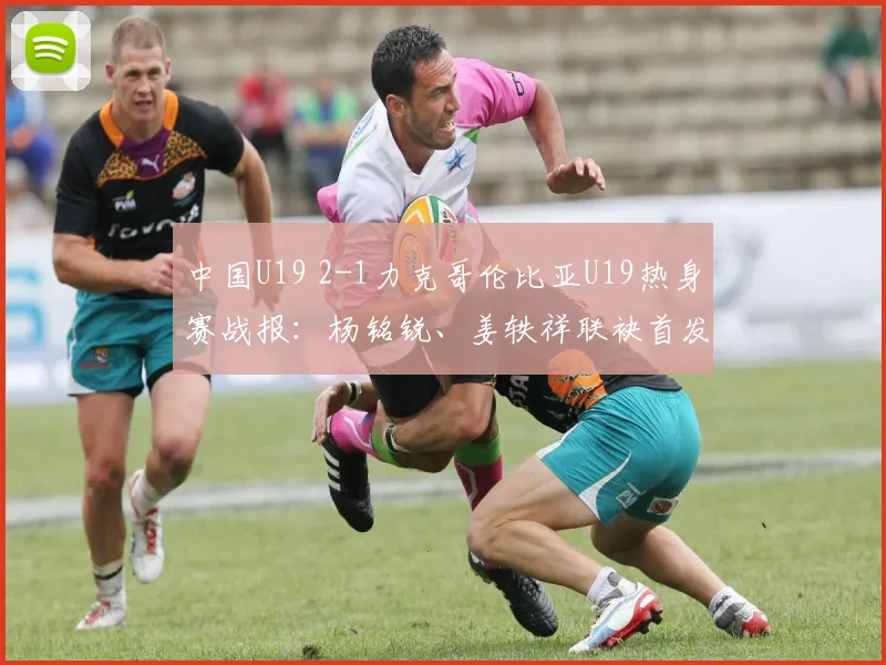 中国U19 2-1力克哥伦比亚U19热身赛战报：杨铭锐、姜轶祥联袂首发建功，替补奇兵苗润东表现获赞