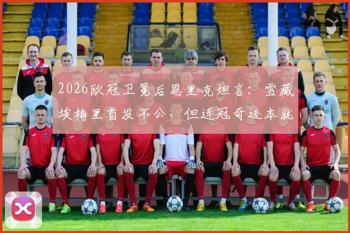 2026欧冠卫冕后恩里克坦言:雪藏埃梅里首发不公,但连冠奇迹本就不可思议