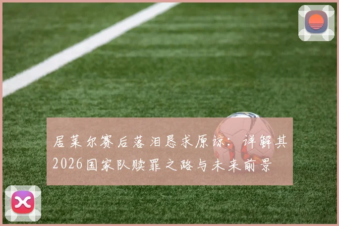 居莱尔赛后落泪恳求原谅:详解其2026国家队赎罪之路与未来前景