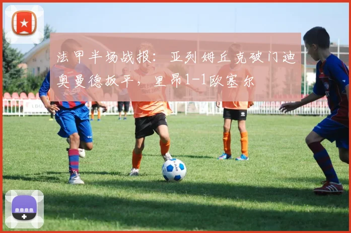 法甲半场战报：亚列姆丘克破门迪奥曼德扳平，里昂1-1欧塞尔
